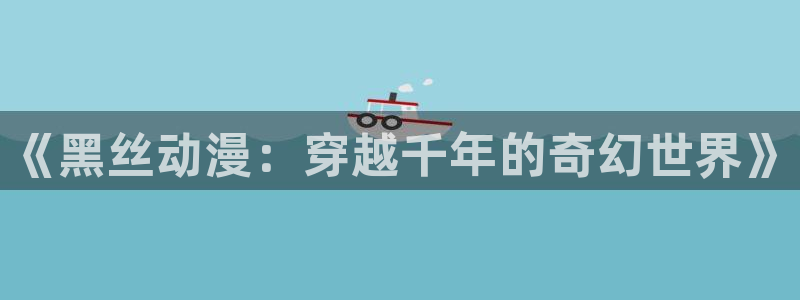 抖漫动漫官网：《黑丝动漫：穿越千年的奇幻世界》